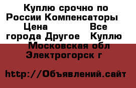 Куплю срочно по России Компенсаторы › Цена ­ 90 000 - Все города Другое » Куплю   . Московская обл.,Электрогорск г.